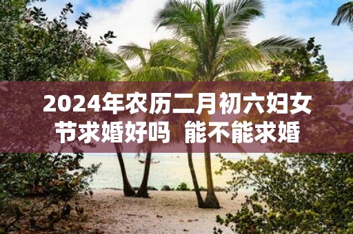 2025年农历二月初六妇女节求婚好吗 能不能求婚