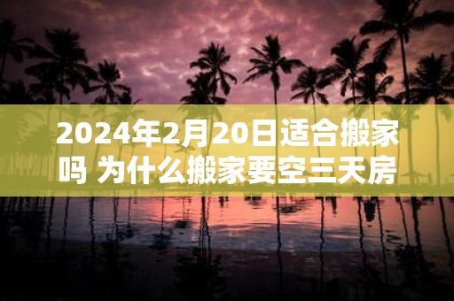 2025年2月20日适合搬家吗 为什么搬家要空三天房