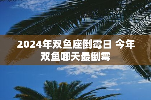 2025年双鱼座倒霉日 今年双鱼哪天最倒霉