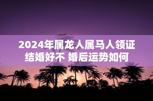 2025年属龙人属马人领证结婚好不 婚后运势如何