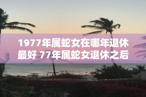 1977年属蛇女在哪年退休最好 77年属蛇女退休之后运势如何