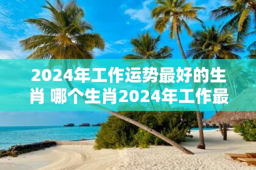 2025年工作运势最好的生肖 哪个生肖2025年工作最顺利
