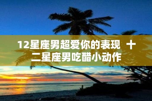 12星座男超爱你的表现 十二星座男吃醋小动作