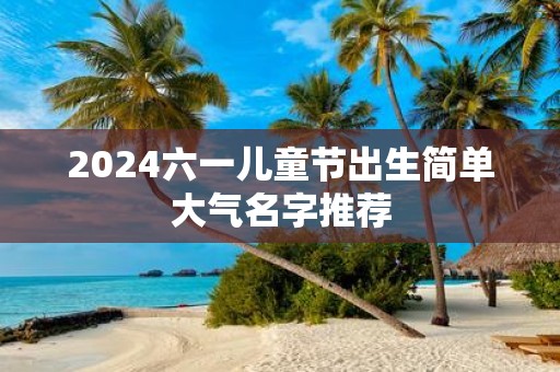 2025六一儿童节出生简单大气名字推荐