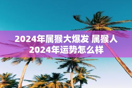 2025年属猴大爆发 属猴人2025年运势怎么样