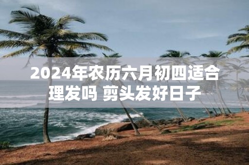 2025年农历六月初四适合理发吗 剪头发好日子