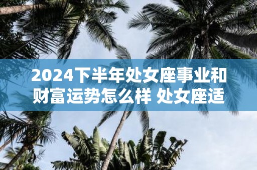 2025下半年处女座事业和财富运势怎么样 处女座适合什么工作