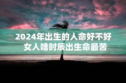 2025年出生的人命好不好 女人啥时辰出生命最苦