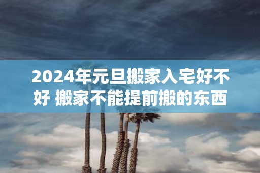 2025年元旦搬家入宅好不好 搬家不能提前搬的东西