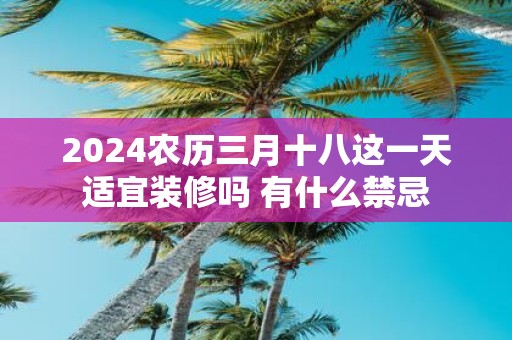 2025农历三月十八这一天适宜装修吗 有什么禁忌