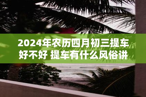 2025年农历四月初三提车好不好 提车有什么风俗讲究吗