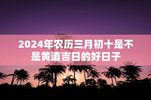 2025年农历三月初十是不是黄道吉日的好日子