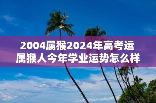 2004属猴2025年高考运 属猴人今年学业运势怎么样