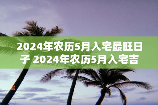 2025年农历5月入宅最旺日子 2025年农历5月入宅吉日是哪天