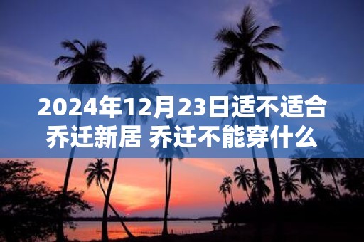 2025年12月23日适不适合乔迁新居 乔迁不能穿什么颜色