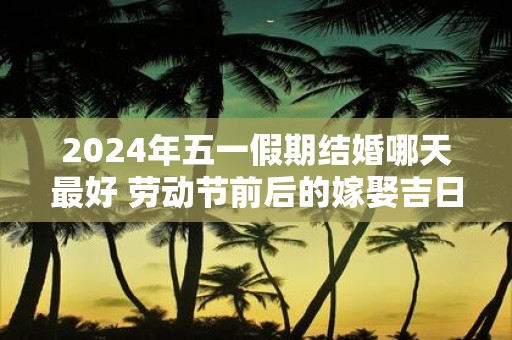 2025年五一假期结婚哪天最好 劳动节前后的嫁娶吉日查询