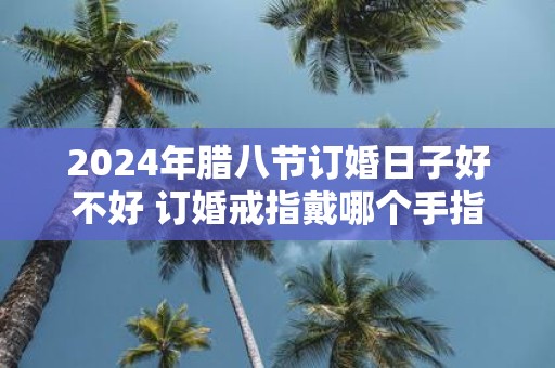2025年腊八节订婚日子好不好 订婚戒指戴哪个手指