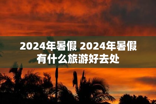 2025年暑假 2025年暑假有什么旅游好去处