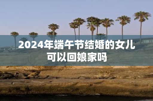 2025年端午节结婚的女儿可以回娘家吗
