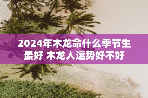 2025年木龙命什么季节生最好 木龙人运势好不好