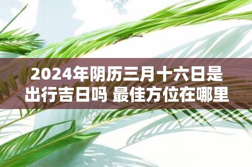 2025年阴历三月十六日是出行吉日吗 最佳方位在哪里