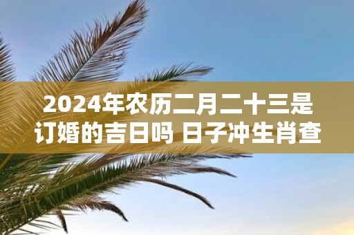2025年农历二月二十三是订婚的吉日吗 日子冲生肖查询