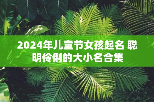2025年儿童节女孩起名 聪明伶俐的大小名合集