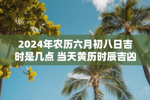 2025年农历六月初八日吉时是几点 当天黄历时辰吉凶查询