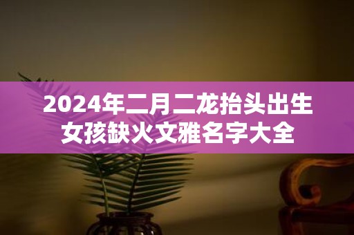 2025年二月二龙抬头出生女孩缺火文雅名字大全