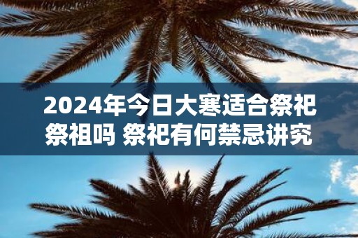 2025年今日大寒适合祭祀祭祖吗 祭祀有何禁忌讲究