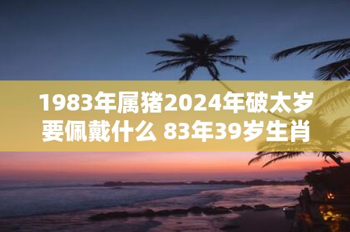 1983年属猪2025年破太岁要佩戴什么 83年39岁生肖猪犯太岁怎么化解