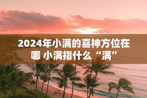 2025年小满的喜神方位在哪 小满指什么“满”