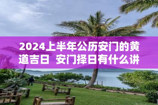 2025上半年公历安门的黄道吉日 安门择日有什么讲究