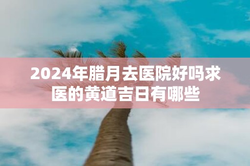 2025年腊月去医院好吗求医的黄道吉日有哪些