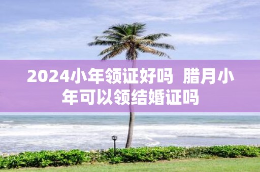 2025小年领证好吗 腊月小年可以领结婚证吗