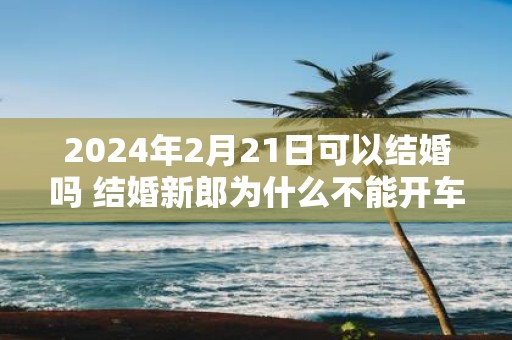 2025年2月21日可以结婚吗 结婚新郎为什么不能开车