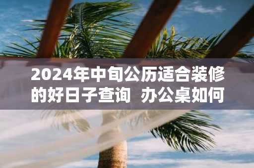 2025年中旬公历适合装修的好日子查询 办公桌如何摆放才好