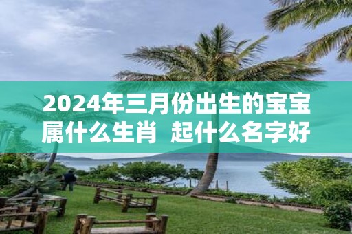 2025年三月份出生的宝宝属什么生肖 起什么名字好