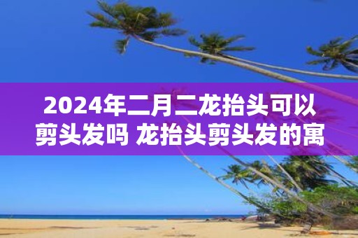 2025年二月二龙抬头可以剪头发吗 龙抬头剪头发的寓意