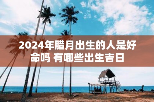 2025年腊月出生的人是好命吗 有哪些出生吉日