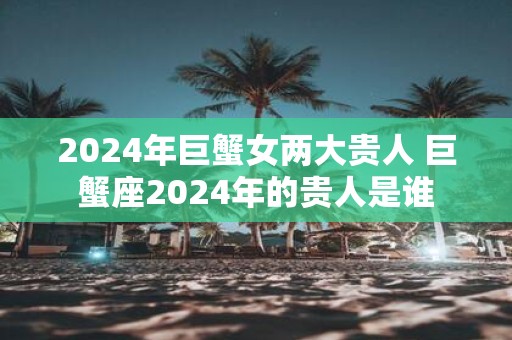 2025年巨蟹女两大贵人 巨蟹座2025年的贵人是谁