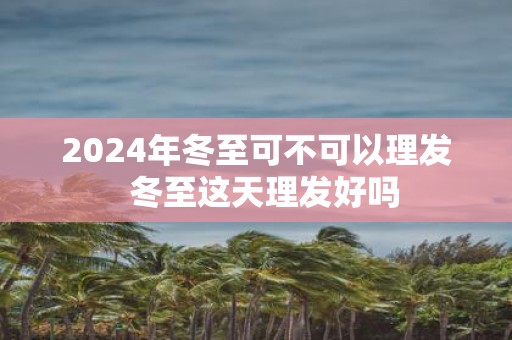 2025年冬至可不可以理发 冬至这天理发好吗