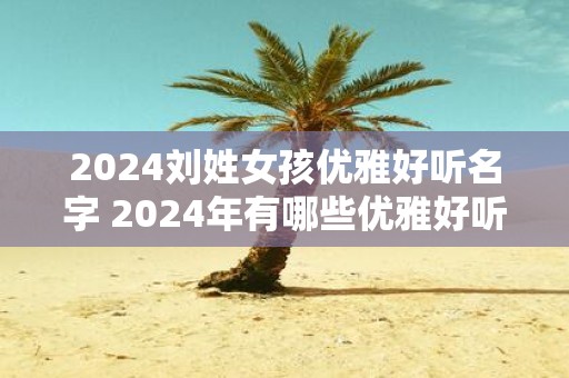 2025刘姓女孩优雅好听名字 2025年有哪些优雅好听的刘姓女孩名字
