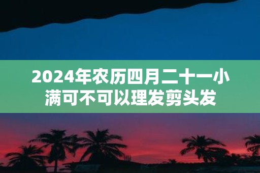 2025年农历四月二十一小满可不可以理发剪头发