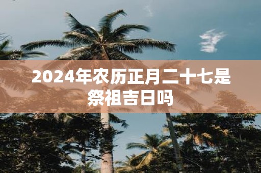 2025年农历正月二十七是祭祖吉日吗