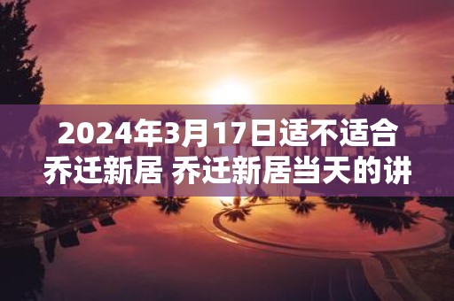 2025年3月17日适不适合乔迁新居 乔迁新居当天的讲究