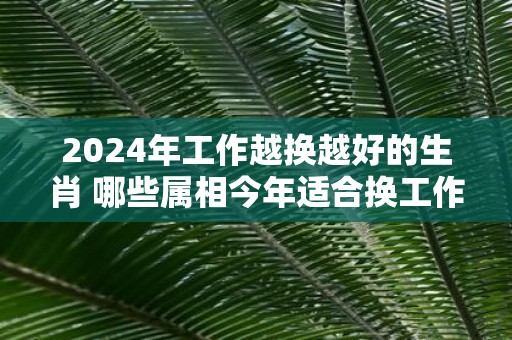 2025年工作越换越好的生肖 哪些属相今年适合换工作