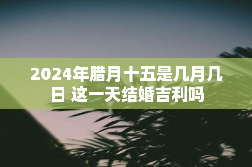 2025年腊月十五是几月几日 这一天结婚吉利吗