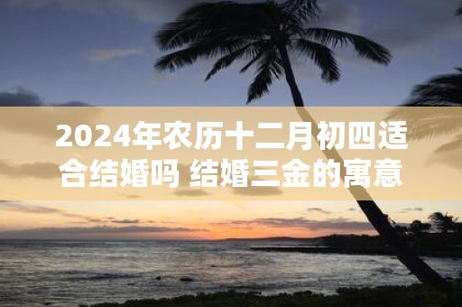 2025年农历十二月初四适合结婚吗 结婚三金的寓意是什么
