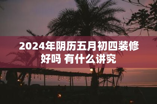 2025年阴历五月初四装修好吗 有什么讲究